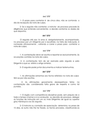 Art.º 272º

       1- O prazo para contestar é de cinco dias, não se contando o
dia da recepção da nota de culpa.

       2- Se o arguido não contestar, o instrutor do processo procede às
diligências que entenda convenientes e decide conforme os dados de
que disponha.

                                Art.º 273º

      O arguido até aos 16 anos é, obrigatoriamente, acompanhado,
no processo por um Dirigente por si escolhido; na falta de indicação, é
nomeado oficiosamente , voltando a correr o prazo para contestar a
nota de culpa.

                                Art.º 274º

      1- A contestação deve ser escrita e reportar-se exclusivamente, às
acusações contidas na nota de culpa.

        2- A contestação tem de ser assinada pelo arguido e pelo
Dirigente a que se refere o artigo anterior.

      3- O arguido pode juntar documentos e indicar testemunhas.

                                Art.º 275º

      1- As afirmações estranhas aos factos referidos na nota de culpa
têm-se por não escritas.

         2- As afirmações gravemente desrespeitosas feitas na
contestação são consideradas falta grave de respeito e como tal
punidas.

                                Art.º 276º

       1- O órgão com competência disciplinar pode, sem prejuízo de a
todo o tempo chamar a si a condução ou decisão do processo, delegar
as funções de instrução em um ou mais Dirigentes de igual ou superior
grau hierárquico ao do arguido.

       2- O Instrutor ou comissão de apreciação determina, no prazo de
15 dias, se outro não lhe for fixado, os factos provados, classificando-os
 