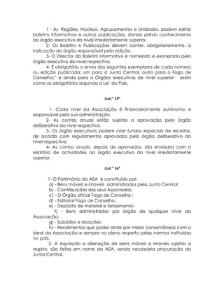 1 - As Regiões, Núcleos, Agrupamentos e Unidades, podem editar
boletins informativos e outras publicações, dando prévio conhecimento
ao órgão executivo do nível imediatamente superior.
      2- Os Boletins e Publicações devem conter, obrigatoriamente, a
indicação do órgão responsável pela edição.
      3- O Director do Boletim informativo é nomeado e exonerado pelo
órgão executivo do nível respectivo.
      4- É obrigatório o envio dos seguintes exemplares de cada número
ou edição publicada: um para a Junta Central, outro para o Fogo de
Conselho;” e ainda para o Órgãos executivos de nível superior assim
como os obrigatórios segundo a Lei do País.


                               Art.º 15º

         1- Cada nível da Associação é financeiramente autónomo e
responsável pela sua administração.
       2- As contas anuais estão sujeitas a aprovação pelo órgão
deliberativo do nível respectivo.
       3- Os órgão executivos podem criar fundos especiais de receitas,
de acordo com regulamentos aprovados pelo órgão deliberativo do
nível respectivo.
       4- As contas anuais, depois de aprovadas, são enviadas com o
relatório de actividades ao órgão executivo do nível imediatamente
superior.

                               Art.º 16º

        1- O Património da AEA é constituído por:
         a) - Bens móveis e imoveis administrados pela Junta Central;
         b) - Contribuições dos seus Associados;
         c) - O Órgão oficial Fogo de Conselho ;
         d) - Editorial Fogo de Conselho;
         e) - Depósito de material e fardamento;
            f) - Bens administrados por órgão de qualquer nível da
Associação;
         g) - Subsídios e doações;
         h) - Rendimentos que poder obter por meios consentâneos com o
ideal da Associação e sempre no pleno respeito pelas normas instituídas
no país;
        2- A Aquisição e alienação de bens móveis e imóveis sujeitos a
registo, são feitas em nome da AEA, sendo necessária procuração da
Junta Central.
 