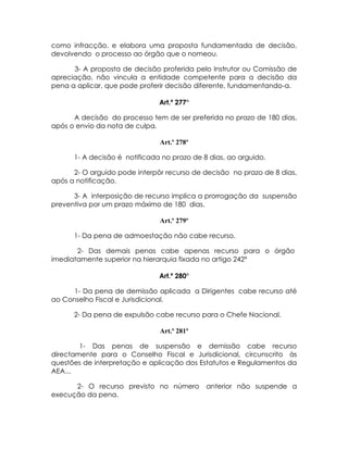 como infracção, e elabora uma proposta fundamentada de decisão,
devolvendo o processo ao órgão que o nomeou.

      3- A proposta de decisão proferida pelo Instrutor ou Comissão de
apreciação, não vincula a entidade competente para a decisão da
pena a aplicar, que pode proferir decisão diferente, fundamentando-a.

                               Art.º 277º

      A decisão do processo tem de ser preferida no prazo de 180 dias,
após o envio da nota de culpa.

                               Art.º 278º

      1- A decisão é notificada no prazo de 8 dias, ao arguido.

      2- O arguido pode interpôr recurso de decisão no prazo de 8 dias,
após a notificação.

      3- A interposição de recurso implica a prorrogação da suspensão
preventiva por um prazo máximo de 180 dias.

                               Art.º 279º

      1- Da pena de admoestação não cabe recurso.

       2- Das demais penas cabe apenas recurso para o órgão
imediatamente superior na hierarquia fixada no artigo 242º

                               Art.º 280º

      1- Da pena de demissão aplicada a Dirigentes cabe recurso até
ao Conselho Fiscal e Jurisdicional.

      2- Da pena de expulsão cabe recurso para o Chefe Nacional.

                               Art.º 281º

        1- Das penas de suspensão e demissão cabe recurso
directamente para o Conselho Fiscal e Jurisdicional, circunscrito às
questões de interpretação e aplicação dos Estatutos e Regulamentos da
AEA...

      2- O recurso previsto no número        anterior não suspende a
execução da pena.
 