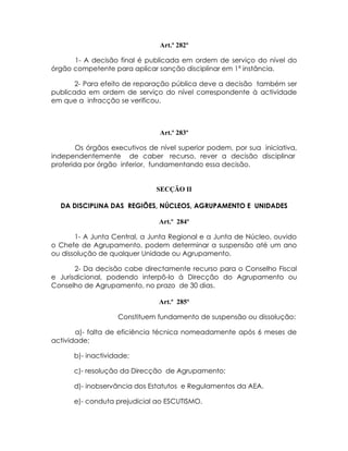 Art.º 282º

      1- A decisão final é publicada em ordem de serviço do nível do
órgão competente para aplicar sanção disciplinar em 1ª instância.

       2- Para efeito de reparação pública deve a decisão também ser
publicada em ordem de serviço do nível correspondente à actividade
em que a infracção se verificou.



                                Art.º 283º

        Os órgãos executivos de nível superior podem, por sua iniciativa,
independentemente de caber recurso, rever a decisão disciplinar
proferida por órgão inferior, fundamentando essa decisão.


                               SECÇÃO II

  DA DISCIPLINA DAS REGIÕES, NÚCLEOS, AGRUPAMENTO E UNIDADES

                                Art.º 284º

       1- A Junta Central, a Junta Regional e a Junta de Núcleo, ouvido
o Chefe de Agrupamento, podem determinar a suspensão até um ano
ou dissolução de qualquer Unidade ou Agrupamento.

       2- Da decisão cabe directamente recurso para o Conselho Fiscal
e Jurisdicional, podendo interpô-lo á Direcção do Agrupamento ou
Conselho de Agrupamento, no prazo de 30 dias.

                                Art.º 285º

                   Constituem fundamento de suspensão ou dissolução:

       a)- falta de eficiência técnica nomeadamente após 6 meses de
actividade;

      b)- inactividade;

      c)- resolução da Direcção de Agrupamento;

      d)- inobservância dos Estatutos e Regulamentos da AEA.

      e)- conduta prejudicial ao ESCUTISMO.
 