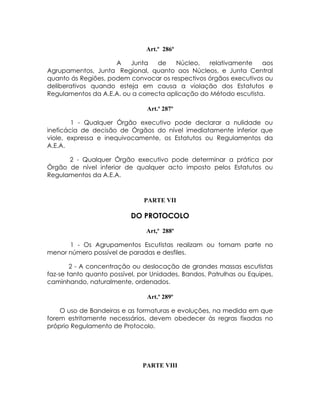 Art.º 286º

                     A   Junta    de    Núcleo,   relativamente   aos
Agrupamentos, Junta Regional, quanto aos Núcleos, e Junta Central
quanto ás Regiões, podem convocar os respectivos órgãos executivos ou
deliberativos quando esteja em causa a violação dos Estatutos e
Regulamentos da A.E.A. ou a correcta aplicação do Método escutista.

                                Art.º 287º

        1 - Qualquer Órgão executivo pode declarar a nulidade ou
ineficácia de decisão de Órgãos do nível imediatamente inferior que
viole, expressa e inequivocamente, os Estatutos ou Regulamentos da
A.E.A.

      2 - Qualquer Órgão executivo pode determinar a prática por
Órgão de nível inferior de qualquer acto imposto pelos Estatutos ou
Regulamentos da A.E.A.



                               PARTE VII

                           DO PROTOCOLO

                                Art,º 288º

      1 - Os Agrupamentos Escutistas realizam ou tomam parte no
menor número possível de paradas e desfiles.

        2 - A concentração ou deslocação de grandes massas escutistas
faz-se tanto quanto possível, por Unidades, Bandos, Patrulhas ou Equipes,
caminhando, naturalmente, ordenados.

                                Art.º 289º

    O uso de Bandeiras e as formaturas e evoluções, na medida em que
forem estritamente necessários, devem obedecer às regras fixadas no
próprio Regulamento de Protocolo.




                              PARTE VIII
 
