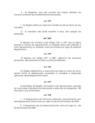 3 - Os Dirigentes que não constem dos mapas referidos nos
números anteriores são imediatamente exonerados.


                               Art.º 293º

     1 - Os Órgãos eleitos em exercício mantêm-se até ao termo do seu
mandato.

        2 - O mandato não pode exceder 4 anos, sem prejuízo de
reeleições.

                               Art.º 294º

       O disposto nos números 4 dos artigos 130º- e 149º- não se aplica
quando o número de Agrupamento ou Unidade tenha sido atribuído a
outro Agrupamento ou Unidade, antes da entrada em vigor do presente
Regulamento.

                               Art.º 295º

      O disposto nos artigos 241º- e 285º-, aplica-se aos processos
pendentes, aproveitando-se todos os actos já realizados.


                               Art.º 296º

       Os Órgãos deliberativos e executivos de todos os níveis da A.E.A.
devem tomar as deliberações necessárias à completa e adequada
aplicação deste Regulamento Geral.


                               Art.º 297º

       As Bandeiras de Região, de Núcleo e de Agrupamento, deverão
ter como base a Bandeira da Associação e serão de uso obrigatório, 180
dias após a sua constituição.

                               Art.º 298º

       1 - O Regulamento de Protocolo publicado conjuntamente com
este Regulamento Geral, entra em vigor no dia 22 de Fevereiro de 2000

       2 - O Regimento dos Conselhos Nacionais, entra em vigor no dia
22 de Fevereiro de 2000
 