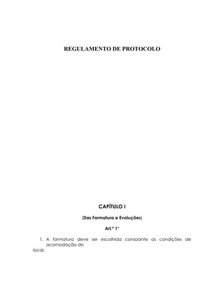 REGULAMENTO DE PROTOCOLO




                          CAPÍTULO I

                   (Das Formatura e Evoluções)

                             Art.º 1°

   1. A formatura deve ser escolhida consoante as condições de
       acomodação do
local.
 