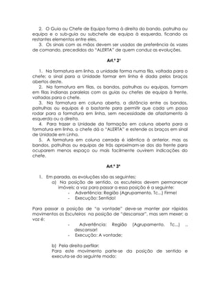 2. O Guia ou Chefe de Equipa forma à direita do bando, patrulha ou
equipa e o sub-guia ou subchefe de equipa à esquerda, ficando os
restantes elementos entre eles.
   3. Os sinais com as mãos devem ser usados de preferência às vozes
de comando, precedidos do “ALERTA” de quem conduz as evoluções.

                                 Art.º 2°

   1. Na formatura em linha, a unidade forma numa fila, voltada para o
chefe; o sinal para a Unidade formar em linha é dada pelos braços
abertos deste.
   2. Na formatura em filas, os bandos, patrulhas ou equipas, formam
em filas indianas paralelas com os guias ou chefes de equipa à frente,
voltadas para o chefe.
   3. Na formatura em coluna aberta, a distância entre os bandos,
patrulhas ou equipas é a bastante para permitir que cada um possa
rodar para a formatura em linha, sem necessidade de afastamento à
esquerda ou a direita.
   4. Para trazer a Unidade da formação em coluna aberta para a
formatura em linha, o chefe dá o “ALERTA” e estende os braços em sinal
de Unidade em Linha.
   5. A formatura em coluna cerrada é idêntica à anterior, mas os
bandos, patrulhas ou equipas de trás aproximam-se dos da frente para
ocuparem menos espaço ou mais facilmente ouvirem indicações do
chefe.

                                 Art.º 3º

  1. Em parada, as evoluções são as seguintes:
       a) Na posição de sentido, os escuteiros devem permanecer
          imóveis; a voz para passar a essa posição é a seguinte:
              - Advertência: Região (Agrupamento, Tc...) Firme!
              - Execução: Sentido!

Para passar a posição de “a vontade” deve-se manter por rápidos
movimentos os Escuteiros na posição de “descansar”, mas sem mexer; a
voz é:
               -    Advertência: Região (Agrupamento, Tc...) ..
                  descansar!
               - Execução: A vontade;

        b) Pela direita perfilar:
        Para este movimento parte-se da posição de sentido e
        executa-se do seguinte modo:
 
