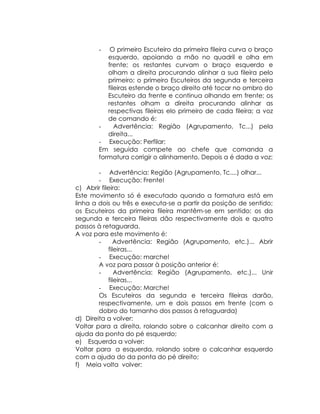 -   O primeiro Escuteiro da primeira fileira curva o braço
          esquerdo, apoiando a mão no quadril e olha em
          frente; os restantes curvam o braço esquerdo e
          olham a direita procurando alinhar a sua fileira pelo
          primeiro; o primeiro Escuteiros da segunda e terceira
          fileiras estende o braço direito até tocar no ombro do
          Escuteiro da frente e continua olhando em frente; os
          restantes olham a direita procurando alinhar as
          respectivas fileiras elo primeiro de cada fileira; a voz
          de comando é:
       -     Advertência: Região (Agrupamento, Tc...) pela
          direita...
       - Execução: Perfilar;
       Em seguida compete ao chefe que comanda a
       formatura corrigir o alinhamento. Depois a é dada a voz:

        - Advertência: Região (Agrupamento, Tc....) olhar...
        - Execução: Frente!
c) Abrir fileira:
Este movimento só é executado quando a formatura está em
linha a dois ou três e executa-se a partir da posição de sentido;
os Escuteiros da primeira fileira mantêm-se em sentido; os da
segunda e terceira fileiras dão respectivamente dois e quatro
passos à retaguarda.
A voz para este movimento é:
        -     Advertência: Região (Agrupamento, etc.)... Abrir
            fileiras...
        - Execução: marche!
        A voz para passar à posição anterior é:
        -      Advertência: Região (Agrupamento, etc.)... Unir
            fileiras...
        - Execução: Marche!
        Os Escuteiros da segunda e terceira fileiras darão,
        respectivamente, um e dois passos em frente (com o
        dobro do tamanho dos passos à retaguarda)
d) Direita a volver:
Voltar para a direita, rolando sobre o calcanhar direito com a
ajuda da ponta do pé esquerdo;
e) Esquerda a volver:
Voltar para a esquerda, rolando sobre o calcanhar esquerdo
com a ajuda do da ponta do pé direito;
f) Meia volta volver:
 