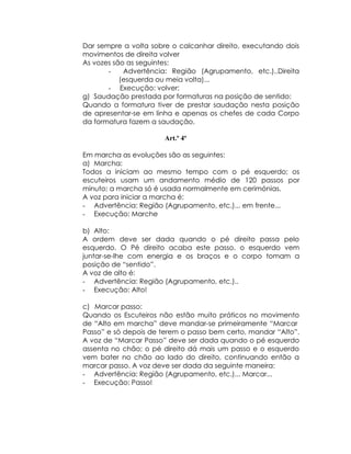 Dar sempre a volta sobre o calcanhar direito, executando dois
movimentos de direita volver
As vozes são as seguintes:
       -    Advertência: Região (Agrupamento, etc.)..Direita
           (esquerda ou meia volta)...
       - Execução: volver;
g) Saudação prestada por formaturas na posição de sentido:
Quando a formatura tiver de prestar saudação nesta posição
de apresentar-se em linha e apenas os chefes de cada Corpo
da formatura fazem a saudação.

                       Art.º 4º

Em marcha as evoluções são as seguintes:
a) Marcha:
Todos a iniciam ao mesmo tempo com o pé esquerdo; os
escuteiros usam um andamento médio de 120 passos por
minuto; a marcha só é usada normalmente em cerimónias.
A voz para iniciar a marcha é:
- Advertência: Região (Agrupamento, etc.)... em frente...
- Execução: Marche

b) Alto:
A ordem deve ser dada quando o pé direito passa pelo
esquerdo. O Pé direito acaba este passo, o esquerdo vem
juntar-se-lhe com energia e os braços e o corpo tomam a
posição de “sentido”.
A voz de alto é:
- Advertência: Região (Agrupamento, etc.)..
- Execução: Alto!

c) Marcar passo:
Quando os Escuteiros não estão muito práticos no movimento
de “Alto em marcha” deve mandar-se primeiramente “Marcar
Passo” e só depois de terem o passo bem certo, mandar “Alto”.
A voz de “Marcar Passo” deve ser dada quando o pé esquerdo
assenta no chão; o pé direito dá mais um passo e o esquerdo
vem bater no chão ao lado do direito, continuando então a
marcar passo. A voz deve ser dada da seguinte maneira:
- Advertência: Região (Agrupamento, etc.)... Marcar...
- Execução: Passo!
 