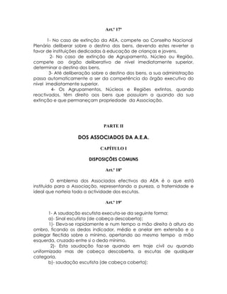 Art.º 17º

       1- No caso de extinção da AEA, compete ao Conselho Nacional
Plenário deliberar sobre o destino dos bens, devendo estes reverter a
favor de instituições dedicadas à educação de crianças e jovens.
        2- No caso de extinção de Agrupamento, Núcleo ou Região,
compete ao órgão deliberativo de nível imediatamente superior,
determinar o destino dos bens.
        3- Até deliberação sobre o destino dos bens, a sua administração
passa automaticamente a ser da competência do órgão executivo do
nível imediatamente superior.
         4- Os Agrupamentos, Núcleos e Regiões extintos, quando
reactivados, têm direito aos bens que possuíam a quando da sua
extinção e que permaneçam propriedade da Associação.




                               PARTE II

                    DOS ASSOCIADOS DA A.E.A.

                              CAPÍTULO I

                        DISPOSIÇÕES COMUNS

                                Art.º 18º

         O emblema dos Associados efectivos da AEA é o que está
instituído para a Associação, representando a pureza, a fraternidade e
ideal que norteia toda a actividade dos escutas.

                                Art.º 19º

       1- A saudação escutista executa-se da seguinte forma:
       a)- Sinal escutista (de cabeça descoberta);
       1)- Eleva-se rapidamente e num tempo a mão direita à altura do
ombro, ficando os dedos indicador, médio e anelar em extensão e o
polegar flectido sobre o mínimo, apertando ao mesmo tempo a mão
esquerda, cruzado entre si o dedo mínimo.
        2)- Esta saudação faz-se quando em traje civil ou quando
uniformizado mas de cabeça descoberta, a escutas de qualquer
categoria.
       b)- saudação escutista (de cabeça coberta):
 