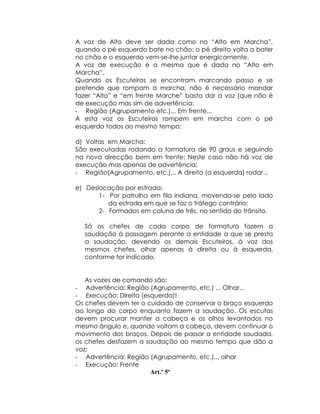 A voz de Alto deve ser dada como no “Alto em Marcha”,
quando o pé esquerdo bate no chão; o pé direito volta a bater
no chão e o esquerdo vem-se-lhe juntar energicamente.
A voz de execução é a mesma que é dada no “Alto em
Marcha”.
Quando os Escuteiros se encontram marcando passo e se
pretende que rompam a marcha, não é necessário mandar
fazer “Alto” e “em frente Marche” basta dar a voz (que não é
de execução mas sim de advertência:
- Região (Agrupamento etc.)... Em frente...
A esta voz os Escuteiros rompem em marcha com o pé
esquerdo todos ao mesmo tempo;

d) Voltas em Marcha:
São executadas rodando a formatura de 90 graus e seguindo
na nova direcção bem em frente: Neste caso não há voz de
execução mas apenas de advertência:
- Região(Agrupamento, etc.)... A direita (a esquerda) rodar...

e) Deslocação por estrada:
       1- Por patrulha em fila indiana, movendo-se pelo lado
          da estrada em que se faz o tráfego contrário;
       2- Formados em coluna de três, no sentido do trânsito.

  Só os chefes de cada corpo de formatura fazem a
  saudação à passagem perante a entidade a que se presta
  a saudação, devendo os demais Escuteiros, à voz dos
  mesmos chefes, olhar apenas à direita ou à esquerda,
  conforme for indicado.


   As vozes de comando são:
- Advertência: Região (Agrupamento, etc.) ... Olhar...
- Execução: Direita (esquerda)!
Os chefes devem ter o cuidado de conservar o braço esquerdo
ao longo do corpo enquanto fazem a saudação. Os escutas
devem procurar manter a cabeça e os olhos levantados no
mesmo ângulo e, quando voltam a cabeça, devem continuar o
movimento dos braços. Depois de passar a entidade saudada,
os chefes desfazem a saudação ao mesmo tempo que dão a
voz:
- Advertência: Região (Agrupamento, etc.)... olhar
- Execução: Frente
                       Art.º 5º
 