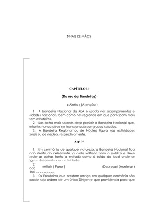 SINAIS DE MÃOS
                            S




                             CAPÍTULO II

                        (Do uso das Bandeiras)

                            « Alerta » 6º
                                 Art.º (Atenção )

       1. A bandeira Nacional da AEA é usada nos acampamentos e
actividades nacionais, bem como nas regionais em que participam mais
de cem escuteiros.
       2. Nos actos mais solenes deve presidir a Bandeira Nacional que,
no entanto, nunca deve ser transportada por grupos isolados.
       3. A Bandeira Regional ou de Núcleo figura nas actividades
regionais ou de núcleo, respectivamente.

                                Art.º 7º

      1. Em cerimónia de qualquer natureza, a Bandeira Nacional fica
no lado direito do celebrante, quando voltado para o público e deve
preceder as outras tanto a entrada como à saída do local onde se
estejam a desenvolver as actividades.
      2. As escoltas devem apenas acompanhar as bandeiras até à
              «Alto!» ( Parar )                   «Depresa»! (Acelerar )
entrada do local onde se realizar a cerimónia, ocupando depois o lugar
que lhe for indicado.
      3. Os Escuteiros que prestem serviço em qualquer cerimónia são
colocados sob ordens de um único Dirigente que providencia para que
 