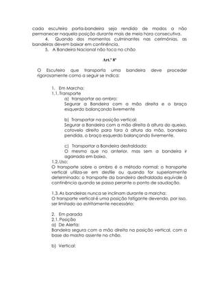 cada escuteiro porta-bandeira seja rendido de modos a não
permanecer naquela posição durante mais de meia hora consecutiva.
     4.   Quando dos momentos culminantes nas cerimónias, as
bandeiras devem baixar em continência.
     5. A Bandeira Nacional não toca no chão

                                Art.º 8º

  O Escuteiro que transporta uma           bandeira    deve   proceder
  rigorosamente como a seguir se indica:

        1. Em Marcha:
        1.1. Transporte
                a) transportar ao ombro:
                Segurar a Bandeira com a mão direita e o braço
                esquerdo balançando livremente

              b) Transportar na posição vertical:
              Segurar a Bandeira com a mão direita à altura do queixo,
              cotovelo direito para fora à altura da mão, bandeira
              pendida, o braço esquerdo balançando livremente.

               c) Transportar a Bandeira desfraldada:
               O mesmo que no anterior, mas sem a bandeira ir
               agarrada em baixo.
        1.2. Uso:
        O transporte sobre o ombro é o método normal; o transporte
        vertical utiliza-se em desfile ou quando for superiormente
        determinado; o transporte da bandeira desfraldada equivale à
        continência quando se passa perante o ponto de saudação.

        1.3. As bandeiras nunca se inclinam durante a marcha;
        O transporte vertical é uma posição fatigante devendo, por isso,
        ser limitado ao estritamente necessário;

        2. Em parada
        2.1. Posição
        a) De Alerta:
        Bandeira segura com a mão direita na posição vertical, com a
        base do mastro assente no chão.

        b) Vertical:
 