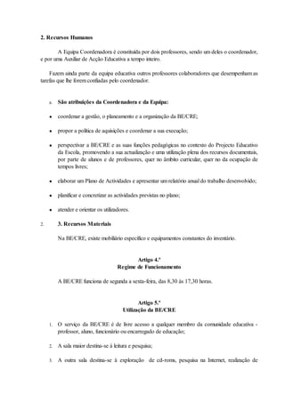 2. Recursos Humanos

       A Equipa Coordenadora é constituída por dois professores, sendo um deles o coordenador,
e por uma Auxiliar de Acção Educativa a tempo inteiro.

    Fazem ainda parte da equipa educativa outros professores colaboradores que desempenham as
tarefas que lhe forem confiadas pelo coordenador.


     a.   São atribuições da Coordenadora e da Equipa:

     ●    coordenar a gestão, o planeamento e a organização da BE/CRE;

     ●    propor a política de aquisições e coordenar a sua execução;

     ●    perspectivar a BE/CRE e as suas funções pedagógicas no contexto do Projecto Educativo
          da Escola, promovendo a sua actualização e uma utilização plena dos recursos documentais,
          por parte de alunos e de professores, quer no âmbito curricular, quer no da ocupação de
          tempos livres;

     ●    elaborar um Plano de Actividades e apresentar um relatório anual do trabalho desenvolvido;

     ●    planificar e concretizar as actividades previstas no plano;

     ●    atender e orientar os utilizadores.

2.        3. Recursos Materiais

          Na BE/CRE, existe mobiliário específico e equipamentos constantes do inventário.


                                              Artigo 4.º
                                       Regime de Funcionamento

          A BE/CRE funciona de segunda a sexta-feira, das 8,30 às 17,30 horas.


                                                Artigo 5.º
                                         Utilização da BE/CRE

     1.   O serviço da BE/CRE é de livre acesso a qualquer membro da comunidade educativa -
          professor, aluno, funcionário ou encarregado de educação;

     2.   A sala maior destina-se à leitura e pesquisa;

     3.   A outra sala destina-se à exploração de cd-roms, pesquisa na Internet, realização de
 