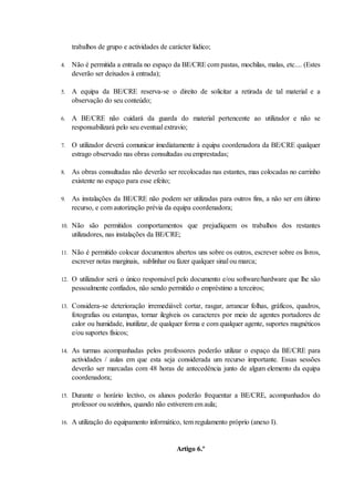 trabalhos de grupo e actividades de carácter lúdico;

4.    Não é permitida a entrada no espaço da BE/CRE com pastas, mochilas, malas, etc.... (Estes
      deverão ser deixados à entrada);

5.    A equipa da BE/CRE reserva-se o direito de solicitar a retirada de tal material e a
      observação do seu conteúdo;

6.    A BE/CRE não cuidará da guarda do material pertencente ao utilizador e não se
      responsabilizará pelo seu eventual extravio;

7.    O utilizador deverá comunicar imediatamente à equipa coordenadora da BE/CRE qualquer
      estrago observado nas obras consultadas ou emprestadas;

8.    As obras consultadas não deverão ser recolocadas nas estantes, mas colocadas no carrinho
      existente no espaço para esse efeito;

9.    As instalações da BE/CRE não podem ser utilizadas para outros fins, a não ser em último
      recurso, e com autorização prévia da equipa coordenadora;

10.   Não são permitidos comportamentos que prejudiquem os trabalhos dos restantes
      utilizadores, nas instalações da BE/CRE;

11.   Não é permitido colocar documentos abertos uns sobre os outros, escrever sobre os livros,
      escrever notas marginais, sublinhar ou fazer qualquer sinal ou marca;

12.   O utilizador será o único responsável pelo documento e/ou software/hardware que lhe são
      pessoalmente confiados, não sendo permitido o empréstimo a terceiros;

13.   Considera-se deterioração irremediável: cortar, rasgar, arrancar folhas, gráficos, quadros,
      fotografias ou estampas, tornar ilegíveis os caracteres por meio de agentes portadores de
      calor ou humidade, inutilizar, de qualquer forma e com qualquer agente, suportes magnéticos
      e/ou suportes físicos;

14.   As turmas acompanhadas pelos professores poderão utilizar o espaço da BE/CRE para
      actividades / aulas em que esta seja considerada um recurso importante. Essas sessões
      deverão ser marcadas com 48 horas de antecedência junto de algum elemento da equipa
      coordenadora;

15.   Durante o horário lectivo, os alunos poderão frequentar a BE/CRE, acompanhados do
      professor ou sozinhos, quando não estiverem em aula;

16.   A utilização do equipamento informático, tem regulamento próprio (anexo I).


                                             Artigo 6.º
 