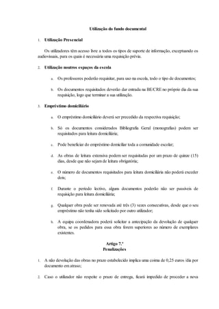 Utilização do fundo documental

1.   Utilização Presencial

    Os utilizadores têm acesso livre a todos os tipos de suporte de informação, exceptuando os
audiovisuais, para os quais é necessária uma requisição prévia.

2.   Utilização noutros espaços da escola

        a.   Os professores poderão requisitar, para uso na escola, todo o tipo de documentos;

        b.   Os documentos requisitados deverão dar entrada na BE/CRE no próprio dia da sua
             requisição, logo que terminar a sua utilização.

3.   Empréstimo domiciliário

        a.   O empréstimo domiciliário deverá ser precedido da respectiva requisição;

        b.   Só os documentos considerados Bibliografia Geral (monografias) podem ser
             requisitados para leitura domiciliária;

        c.   Pode beneficiar do empréstimo domiciliar toda a comunidade escolar;

        d.   As obras de leitura extensiva podem ser requisitadas por um prazo de quinze (15)
             dias, desde que não sejam de leitura obrigatória;

        e.   O número de documentos requisitados para leitura domiciliária não poderá exceder
             dois;

        f.   Durante o período lectivo, alguns documentos poderão não ser passíveis de
             requisição para leitura domiciliária;

        g.   Qualquer obra pode ser renovada até três (3) vezes consecutivas, desde que o seu
             empréstimo não tenha sido solicitado por outro utilizador;

        h.   A equipa coordenadora poderá solicitar a antecipação da devolução de qualquer
             obra, se os pedidos para essa obra forem superiores ao número de exemplares
             existentes.

                                        Artigo 7.º
                                       Penalizações

1.   A não devolução das obras no prazo estabelecido implica uma coima de 0,25 euros /dia por
     documento em atraso;

2.   Caso o utilizador não respeite o prazo de entrega, ficará impedido de proceder a nova
 