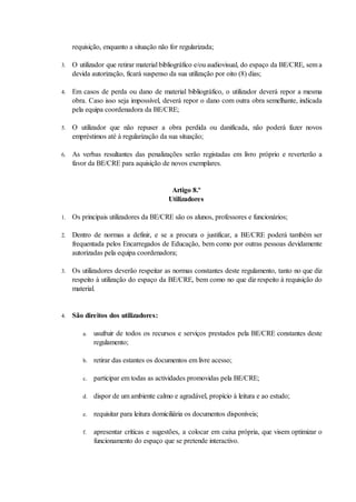 requisição, enquanto a situação não for regularizada;

3.   O utilizador que retirar material bibliográfico e/ou audiovisual, do espaço da BE/CRE, sem a
     devida autorização, ficará suspenso da sua utilização por oito (8) dias;

4.   Em casos de perda ou dano de material bibliográfico, o utilizador deverá repor a mesma
     obra. Caso isso seja impossível, deverá repor o dano com outra obra semelhante, indicada
     pela equipa coordenadora da BE/CRE;

5.   O utilizador que não repuser a obra perdida ou danificada, não poderá fazer novos
     empréstimos até à regularização da sua situação;

6.   As verbas resultantes das penalizações serão registadas em livro próprio e reverterão a
     favor da BE/CRE para aquisição de novos exemplares.


                                           Artigo 8.º
                                          Utilizadores

1.   Os principais utilizadores da BE/CRE são os alunos, professores e funcionários;

2.   Dentro de normas a definir, e se a procura o justificar, a BE/CRE poderá também ser
     frequentada pelos Encarregados de Educação, bem como por outras pessoas devidamente
     autorizadas pela equipa coordenadora;

3.   Os utilizadores deverão respeitar as normas constantes deste regulamento, tanto no que diz
     respeito à utilização do espaço da BE/CRE, bem como no que diz respeito à requisição do
     material.


4.   São direitos dos utilizadores:

         a.   usufruir de todos os recursos e serviços prestados pela BE/CRE constantes deste
              regulamento;

         b.   retirar das estantes os documentos em livre acesso;

         c.   participar em todas as actividades promovidas pela BE/CRE;

         d.   dispor de um ambiente calmo e agradável, propício à leitura e ao estudo;

         e.   requisitar para leitura domiciliária os documentos disponíveis;

         f.   apresentar críticas e sugestões, a colocar em caixa própria, que visem optimizar o
              funcionamento do espaço que se pretende interactivo.
 