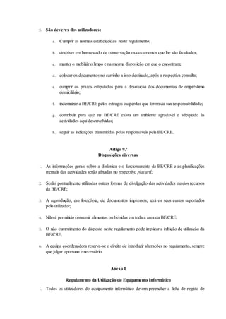5.   São deveres dos utilizadores:

        a.   Cumprir as normas estabelecidas neste regulamento;

        b.   devolver em bom estado de conservação os documentos que lhe são facultados;

        c.   manter o mobiliário limpo e na mesma disposição em que o encontram;

        d.   colocar os documentos no carrinho a isso destinado, após a respectiva consulta;

        e.   cumprir os prazos estipulados para a devolução dos documentos de empréstimo
             domiciliário;

        f.   indemnizar a BE/CRE pelos estragos ou perdas que forem da sua responsabilidade;

        g.   contribuir para que na BE/CRE exista um ambiente agradável e adequado às
             actividades aqui desenvolvidas;

        h.   seguir as indicações transmitidas pelos responsáveis pela BE/CRE.


                                        Artigo 9.º
                                   Disposições diversas

1.   As informações gerais sobre a dinâmica e o funcionamento da BE/CRE e as planificações
     mensais das actividades serão afixadas no respectivo placard;

2.   Serão pontualmente utilizadas outras formas de divulgação das actividades ou dos recursos
     da BE/CRE;

3.   A reprodução, em fotocópia, de documentos impressos, terá os seus custos suportados
     pelo utilizador;

4.   Não é permitido consumir alimentos ou bebidas em toda a área da BE/CRE;

5.   O não cumprimento do disposto neste regulamento pode implicar a inibição de utilização da
     BE/CRE;

6.   A equipa coordenadora reserva-se o direito de introduzir alterações no regulamento, sempre
     que julgar oportuno e necessário.


                                          Anexo I

                Regulamento da Utilização do Equipamento Informático
1.   Todos os utilizadores do equipamento informático devem preencher a ficha de registo de
 