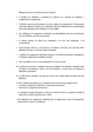 utilização existente em dossier próprio, na recepção.

2.    É interdita aos utilizadores a instalação de software ou a alteração de definições e
      configurações do equipamento.

3.    É interdita a gravação de documentos nos discos rígidos dos computadores. Periodicamente
      é feita uma limpeza de ficheiros do computador, pelo que a Biblioteca não se responsabiliza
      pelos dados guardados pelos utilizadores no disco rígido.

4.    Aos utilizadores do equipamento multimédia será disponibilizada uma pen para gravação
      dos seus trabalhos, caso não possuam uma.

5.    O número máximo de alunos por computador é de dois (um requisitante e um
      acompanhante).

6.    Cada inscrição refere-se a um período de 20 minutos, renovável, caso não haja outros
      utilizadores inscritos, e é feita por ordem de chegada.

7.    A utilização do equipamento informático destina-se ao trabalho de pesquisa e investigação e
      à realização e impressão de trabalhos escolares.

8.    Não é permitido o acesso a sites inadequados ao contexto escolar.

9.A consulta de cd-rom faz-se mediante selecção no catálogo ou no expositor e requisição junto
   do balcão de atendimento. Findo o uso do documento, o cd-rom deve ser entregue ao
   funcionário ou professor.

10. A impressão de trabalhos será paga de acordo com a tabela afixada em local visível da
    Biblioteca.

11. Para a utilização da impressora, os utilizadores devem proceder da seguinte forma:
    a) solicitar a realização da impressão ao funcionário ou professor;
    b) proceder ao pagamento da impressão.

     12. Qualquer anomalia detectada no software ou hardware deve ser registada em folha de
      registo de ocorrências disponível para o efeito.

13.Os utilizadores do equipamento multimédia que de alguma forma violem este regulamento
 podem perder o direito à sua utilização.
 