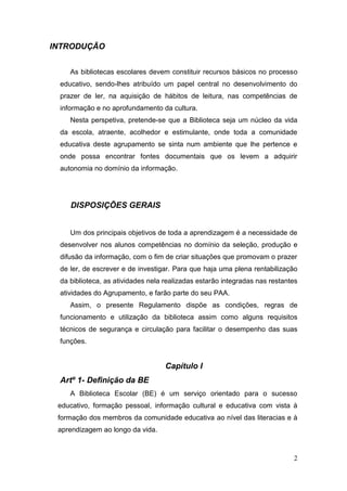 2
INTRODUÇÃO
As bibliotecas escolares devem constituir recursos básicos no processo
educativo, sendo-lhes atribuído um papel central no desenvolvimento do
prazer de ler, na aquisição de hábitos de leitura, nas competências de
informação e no aprofundamento da cultura.
Nesta perspetiva, pretende-se que a Biblioteca seja um núcleo da vida
da escola, atraente, acolhedor e estimulante, onde toda a comunidade
educativa deste agrupamento se sinta num ambiente que lhe pertence e
onde possa encontrar fontes documentais que os levem a adquirir
autonomia no domínio da informação.
DISPOSIÇÕES GERAIS
Um dos principais objetivos de toda a aprendizagem é a necessidade de
desenvolver nos alunos competências no domínio da seleção, produção e
difusão da informação, com o fim de criar situações que promovam o prazer
de ler, de escrever e de investigar. Para que haja uma plena rentabilização
da biblioteca, as atividades nela realizadas estarão integradas nas restantes
atividades do Agrupamento, e farão parte do seu PAA.
Assim, o presente Regulamento dispõe as condições, regras de
funcionamento e utilização da biblioteca assim como alguns requisitos
técnicos de segurança e circulação para facilitar o desempenho das suas
funções.
Capítulo I
Artº 1- Definição da BE
A Biblioteca Escolar (BE) é um serviço orientado para o sucesso
educativo, formação pessoal, informação cultural e educativa com vista à
formação dos membros da comunidade educativa ao nível das literacias e à
aprendizagem ao longo da vida.
 
