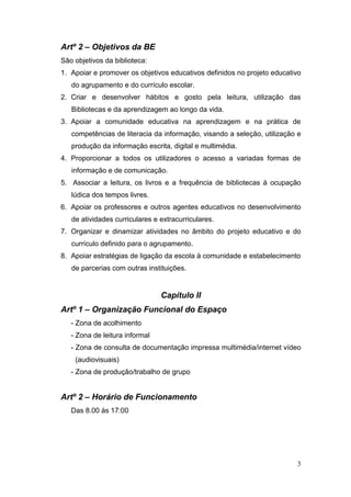 3
Artº 2 – Objetivos da BE
São objetivos da biblioteca:
1. Apoiar e promover os objetivos educativos definidos no projeto educativo
do agrupamento e do currículo escolar.
2. Criar e desenvolver hábitos e gosto pela leitura, utilização das
Bibliotecas e da aprendizagem ao longo da vida.
3. Apoiar a comunidade educativa na aprendizagem e na prática de
competências de literacia da informação, visando a seleção, utilização e
produção da informação escrita, digital e multimédia.
4. Proporcionar a todos os utilizadores o acesso a variadas formas de
informação e de comunicação.
5. Associar a leitura, os livros e a frequência de bibliotecas à ocupação
lúdica dos tempos livres.
6. Apoiar os professores e outros agentes educativos no desenvolvimento
de atividades curriculares e extracurriculares.
7. Organizar e dinamizar atividades no âmbito do projeto educativo e do
currículo definido para o agrupamento.
8. Apoiar estratégias de ligação da escola à comunidade e estabelecimento
de parcerias com outras instituições.
Capítulo II
Artº 1 – Organização Funcional do Espaço
- Zona de acolhimento
- Zona de leitura informal
- Zona de consulta de documentação impressa multimédia/internet vídeo
(audiovisuais)
- Zona de produção/trabalho de grupo
Artº 2 – Horário de Funcionamento
Das 8.00 às 17:00
 