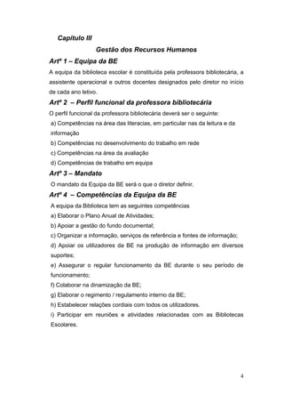 4
Capítulo III
Gestão dos Recursos Humanos
Artº 1 – Equipa da BE
A equipa da biblioteca escolar é constituída pela professora bibliotecária, a
assistente operacional e outros docentes designados pelo diretor no início
de cada ano letivo.
Artº 2 – Perfil funcional da professora bibliotecária
O perfil funcional da professora bibliotecária deverá ser o seguinte:
a) Competências na área das literacias, em particular nas da leitura e da
informação
b) Competências no desenvolvimento do trabalho em rede
c) Competências na área da avaliação
d) Competências de trabalho em equipa
Artº 3 – Mandato
O mandato da Equipa da BE será o que o diretor definir.
Artº 4 – Competências da Equipa da BE
A equipa da Biblioteca tem as seguintes competências
a) Elaborar o Plano Anual de Atividades;
b) Apoiar a gestão do fundo documental;
c) Organizar a informação, serviços de referência e fontes de informação;
d) Apoiar os utilizadores da BE na produção de informação em diversos
suportes;
e) Assegurar o regular funcionamento da BE durante o seu período de
funcionamento;
f) Colaborar na dinamização da BE;
g) Elaborar o regimento / regulamento interno da BE;
h) Estabelecer relações cordiais com todos os utilizadores.
i) Participar em reuniões e atividades relacionadas com as Bibliotecas
Escolares.
 