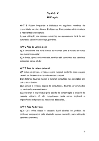 6
Capítulo V
Utilização
Artº 1 Podem frequentar a Biblioteca os seguintes membros da
comunidade escolar: Alunos, Professores, Funcionários administrativos
e Assistentes operacionais.
A sua utilização por pessoas estranhas ao agrupamento terá de ser
autorizada pela direção do agrupamento.
Artº 2 Área de Leitura Geral
a)Os utilizadores têm livre acesso às estantes para a escolha de livros
que querem consultar;
b)Os livros, após a sua consulta, deverão ser colocados nos carrinhos
existentes para o efeito;
Artº 3 Área de Leitura Informal
a)A leitura de jornais, revistas e outro material existente neste espaço
deverá ser feita de uma forma livre e responsável;
b)Os leitores deverão manter o material consultado nas condições em
que o encontraram.
c)Os jornais e revistas, depois de consultados, deverão ser arrumados
no local onde se encontravam;
d)Cada leitor é responsável pelo estado de conservação e extravio do
material utilizado. O não cumprimento desta norma implicará o
impedimento temporário da frequência desta área.
Artº 4 Área Audiovisual
a)Os Cd’s, dvd’s vídeos e cassetes áudio deverão ser pedidos ao
professor responsável pela atividade, nesse momento, para utilização
dentro da biblioteca;
 