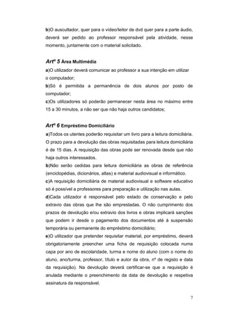 7
b)O auscultador, quer para o vídeo/leitor de dvd quer para a parte áudio,
deverá ser pedido ao professor responsável pela atividade, nesse
momento, juntamente com o material solicitado.
Artº 5 Área Multimédia
a)O utilizador deverá comunicar ao professor a sua intenção em utilizar
o computador;
b)Só é permitida a permanência de dois alunos por posto de
computador;
c)Os utilizadores só poderão permanecer nesta área no máximo entre
15 a 30 minutos, a não ser que não haja outros candidatos;
Artº 6 Empréstimo Domiciliário
a)Todos os utentes poderão requisitar um livro para a leitura domiciliária.
O prazo para a devolução das obras requisitadas para leitura domiciliária
é de 15 dias. A requisição das obras pode ser renovada desde que não
haja outros interessados.
b)Não serão cedidas para leitura domiciliária as obras de referência
(enciclopédias, dicionários, atlas) e material audiovisual e informático.
c)A requisição domiciliária de material audiovisual e software educativo
só é possível a professores para preparação e utilização nas aulas.
d)Cada utilizador é responsável pelo estado de conservação e pelo
extravio das obras que lhe são emprestadas. O não cumprimento dos
prazos de devolução e/ou extravio dos livros e obras implicará sanções
que podem ir desde o pagamento dos documentos até à suspensão
temporária ou permanente do empréstimo domiciliário;
e)O utilizador que pretender requisitar material, por empréstimo, deverá
obrigatoriamente preencher uma ficha de requisição colocada numa
capa por ano de escolaridade, turma e nome do aluno (com o nome do
aluno, ano/turma, professor, título e autor da obra, nº de registo e data
da requisição). Na devolução deverá certificar-se que a requisição é
anulada mediante o preenchimento da data de devolução e respetiva
assinatura da responsável.
 