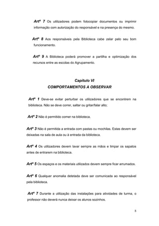 8
Artº 7 Os utilizadores podem fotocopiar documentos ou imprimir
informação com autorização do responsável e na presença do mesmo.
Artº 8 Aos responsáveis pela Biblioteca cabe zelar pelo seu bom
funcionamento.
Artº 9 A Biblioteca poderá promover a partilha e optimização dos
recursos entre as escolas do Agrupamento.
Capítulo VI
COMPORTAMENTOS A OBSERVAR
Artº 1 Deve-se evitar perturbar os utilizadores que se encontrem na
biblioteca. Não se deve correr, saltar ou gritar/falar alto;
Artº 2 Não é permitido comer na biblioteca.
Artº 3 Não é permitida a entrada com pastas ou mochilas. Estas devem ser
deixadas na sala de aula ou à entrada da biblioteca.
Artº 4 Os utilizadores devem lavar sempre as mãos e limpar os sapatos
antes de entrarem na biblioteca.
Artº 5 Os espaços e os materiais utilizados devem sempre ficar arrumados.
Artº 6 Qualquer anomalia detetada deve ser comunicada ao responsável
pela biblioteca.
Artº 7 Durante a utilização das instalações para atividades de turma, o
professor não deverá nunca deixar os alunos sozinhos.
 