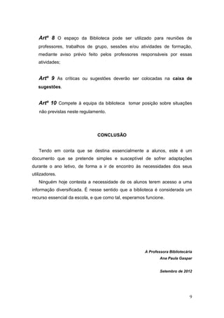 9
Artº 8 O espaço da Biblioteca pode ser utilizado para reuniões de
professores, trabalhos de grupo, sessões e/ou atividades de formação,
mediante aviso prévio feito pelos professores responsáveis por essas
atividades;
Artº 9 As críticas ou sugestões deverão ser colocadas na caixa de
sugestões.
Artº 10 Compete à equipa da biblioteca tomar posição sobre situações
não previstas neste regulamento.
CONCLUSÃO
Tendo em conta que se destina essencialmente a alunos, este é um
documento que se pretende simples e susceptível de sofrer adaptações
durante o ano letivo, de forma a ir de encontro às necessidades dos seus
utilizadores.
Ninguém hoje contesta a necessidade de os alunos terem acesso a uma
informação diversificada. É nesse sentido que a biblioteca é considerada um
recurso essencial da escola, e que como tal, esperamos funcione.
A Professora Bibliotecária
Ana Paula Gaspar
Setembro de 2012
 