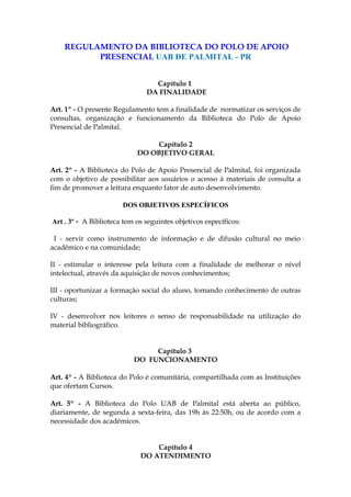 REGULAMENTO DA BIBLIOTECA DO POLO DE APOIO
PRESENCIAL UAB DE PALMITAL - PR
Capítulo 1
DA FINALIDADE
Art. 1º - O presente Regulamento tem a finalidade de normatizar os serviços de
consultas, organização e funcionamento da Biblioteca do Polo de Apoio
Presencial de Palmital.
Capítulo 2
DO OBJETIVO GERAL
Art. 2º - A Biblioteca do Polo de Apoio Presencial de Palmital, foi organizada
com o objetivo de possibilitar aos usuários o acesso à materiais de consulta a
fim de promover a leitura enquanto fator de auto desenvolvimento.
DOS OBJETIVOS ESPECÍFICOS
Art . 3º - A Biblioteca tem os seguintes objetivos específicos:
I - servir como instrumento de informação e de difusão cultural no meio
acadêmico e na comunidade;
II - estimular o interesse pela leitura com a finalidade de melhorar o nível
intelectual, através da aquisição de novos conhecimentos;
III - oportunizar a formação social do aluno, tomando conhecimento de outras
culturas;
IV - desenvolver nos leitores o senso de responsabilidade na utilização do
material bibliográfico.
Capítulo 3
DO FUNCIONAMENTO
Art. 4º - A Biblioteca do Polo é comunitária, compartilhada com as Instituições
que ofertam Cursos.
Art. 5º - A Biblioteca do Polo UAB de Palmital está aberta ao público,
diariamente, de segunda a sexta-feira, das 19h às 22:50h, ou de acordo com a
necessidade dos acadêmicos.
Capítulo 4
DO ATENDIMENTO

 