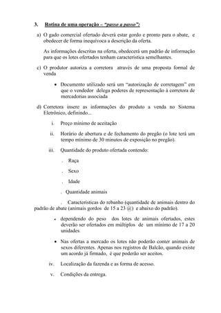 3.    Rotina de uma operação – “passo a passo”:
 a) O gado comercial ofertado deverá estar gordo e pronto para o abate, e
    obedecer de forma inequívoca a descrição da oferta.

 b)   As informações descritas na oferta, obedecerá um padrão de informação
      para que os lotes ofertados tenham característica semelhantes.  

 c) O produtor autoriza a corretora   através de uma proposta formal de
    venda

           • Documento utilizado será um “autorização de corretagem” em
             que o vendedor delega poderes de representação à corretora de
             mercadorias associada

 d) Corretora insere as informações do produto a venda no Sistema
    Eletrônico, definindo...

          i.   Preço mínimo de aceitação

         ii.   Horário de abertura e de fechamento do pregão (o lote terá um
               tempo mínimo de 30 minutos de exposição no pregão).

        iii.   Quantidade do produto ofertada contendo:

               .   Raça

               .   Sexo

               .   Idade

               . Quantidade animais

            . Características do rebanho (quantidade de animais dentro do
padrão de abate (animais gordos de 15 a 23 @) e abaixo do padrão).

           •   dependendo do peso dos lotes de animais ofertados, estes
               deverão ser ofertados em múltiplos de um mínimo de 17 a 20
               unidades.  

           • Nas ofertas a mercado os lotes não poderão conter animais de
             sexos diferentes. Apenas nos registros de Balcão, quando existe
             um acordo já firmado, é que poderão ser aceitos.

        iv.    Localização da fazenda e as forma de acesso.

         v.    Condições da entrega.
 