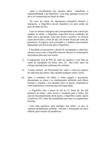 . Após o recolhimento dos animais pelos caminhões, a
        responsabilidade é do frigorífico. Caso haja qualquer avaria ela
        deve ser comunicada no laudo de abate.

        . No caso de morte de algum(uns) animal(is) durante o
        transporte, o frigorífico deverá liquidá-lo (s) pela média de
        peso de abate do lote.

        . Caso os animais entregues não correspondam com a descrição
        contida na oferta, o frigorífico negociará novas condições de
        abate com o pecuarista. Caso não ocorra o acordo e os animais
        sejam devolvidos, o frete de ida e de retorno ficará por conta do
        pecuarista. O negócio será cancelado e o dinheiro previamente
        depositado será devolvido para o frigorífico.

        . É facultado ao pecuarista o direito de acompanhar o abate dos
        animais, nesse caso o frigorífico deverá oferecer as informações
        necessárias para que isso ocorra.

 vi.    O pagamento será de 90% do valor do negócio e será feito na
        conta de liquidação da bolsa, dois (2) dias úteis antes da
        entrega ajustada para embarque dos animais.

vii.    A bolsa cobrará um Porcentual fixo sobre o valor do negócio
        de cada uma das partes, não cabendo qualquer outros custos.

viii.   Após o romaneio do abate, a bolsa pagará o pecuarista,
        descontados as taxas e os emolumentos definidos pela Bolsa
        ficando o restante a ser ajustado entre as partes, mantendo-se
        como parâmetros o mesmo preço de negociação.

        . o frigorífico terá o prazo de até às 12 horas do dia útil
        posterior ao abate, para enviar o romaneio para a bolsa. Em
        caso de descumprimento deste prazo, o frigorífico estará sujeito
        à multa de 10%, além das penalidades previstas no regulamento
        da bolsa.

        . Caso haja prejuízos para qualquer das partes, os que se
        sentirem prejudicados poderão solicitar a instauração do juízo
        arbitral, para solução de pendências.
 