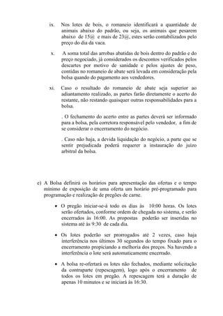 ix.   Nos lotes de bois, o romaneio identificará a quantidade de
           animais abaixo do padrão, ou seja, os animais que pesarem
           abaixo de 15@ e mais de 23@, estes serão contabilizados pelo
           preço do dia da vaca.

      x.   A soma total das arrobas abatidas de bois dentro do padrão e do
           preço negociado, já considerados os descontos verificados pelos
           descartes por motivo de sanidade e pelos ajustes de peso,
           contidas no romaneio de abate será levada em consideração pela
           bolsa quando do pagamento aos vendedores.

     xi.   Caso o resultado do romaneio de abate seja superior ao
           adiantamento realizado, as partes farão diretamente o acerto do
           restante, não restando quaisquer outras responsabilidades para a
           bolsa.

           . O fechamento do acerto entre as partes deverá ser informado
           para a bolsa, pela corretora responsável pelo vendedor, a fim de
           se considerar o encerramento do negócio.

           . Caso não haja, a devida liquidação do negócio, a parte que se
           sentir prejudicada poderá requerer a instauração do juízo
           arbitral da bolsa.




e) A Bolsa definirá os horários para apresentação das ofertas e o tempo
   mínimo de exposição de uma oferta um horário pré-programado para
   programação e realização de pregões de carne.

       • O pregão iniciar-se-á todo os dias às 10:00 horas. Os lotes
         serão ofertados, conforme ordem de chegada no sistema, e serão
         encerrados às 16:00. As propostas poderão ser inseridas no
         sistema até às 9:30 de cada dia.

       • Os lotes poderão ser prorrogados até 2 vezes, caso haja
         interferência nos últimos 30 segundos do tempo fixado para o
         encerramento propiciando a melhoria dos preços. Na havendo a
         interferência o lote será automaticamente encerrado.

       • A bolsa re-ofertará os lotes não fechados, mediante solicitação
         da contraparte (repescagem), logo após o encerramento de
         todos os lotes em pregão. A repescagem terá a duração de
         apenas 10 minutos e se iniciará às 16:30.
 