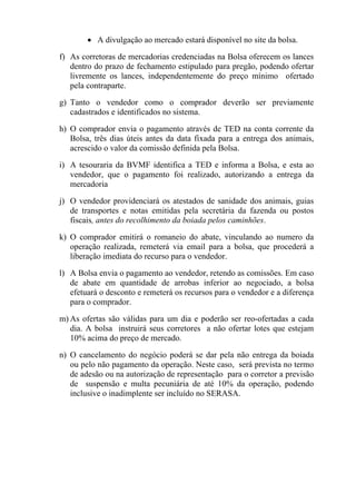 • A divulgação ao mercado estará disponível no site da bolsa..

f) As corretoras de mercadorias credenciadas na Bolsa oferecem os lances
   dentro do prazo de fechamento estipulado para pregão, podendo ofertar
   livremente os lances, independentemente do preço mínimo ofertado
   pela contraparte.

g) Tanto o vendedor como o comprador deverão ser previamente
   cadastrados e identificados no sistema.

h) O comprador envia o pagamento através de TED na conta corrente da
   Bolsa, três dias úteis antes da data fixada para a entrega dos animais,
   acrescido o valor da comissão definida pela Bolsa.

i) A tesouraria da BVMF identifica a TED e informa a Bolsa, e esta ao
   vendedor, que o pagamento foi realizado, autorizando a entrega da
   mercadoria

j) O vendedor providenciará os atestados de sanidade dos animais, guias
   de transportes e notas emitidas pela secretária da fazenda ou postos
   fiscais, antes do recolhimento da boiada pelos caminhões.

k) O comprador emitirá o romaneio do abate, vinculando ao numero da
   operação realizada, remeterá via email para a bolsa, que procederá a
   liberação imediata do recurso para o vendedor.

l) A Bolsa envia o pagamento ao vendedor, retendo as comissões. Em caso
   de abate em quantidade de arrobas inferior ao negociado, a bolsa
   efetuará o desconto e remeterá os recursos para o vendedor e a diferença
   para o comprador.

m) As ofertas são válidas para um dia e poderão ser reo-ofertadas a cada
   dia. A bolsa instruirá seus corretores a não ofertar lotes que estejam
   10% acima do preço de mercado.

n) O cancelamento do negócio poderá se dar pela não entrega da boiada
   ou pelo não pagamento da operação. Neste caso, será prevista no termo
   de adesão ou na autorização de representação para o corretor a previsão
   de suspensão e multa pecuniária de até 10% da operação, podendo
   inclusive o inadimplente ser incluído no SERASA.
 