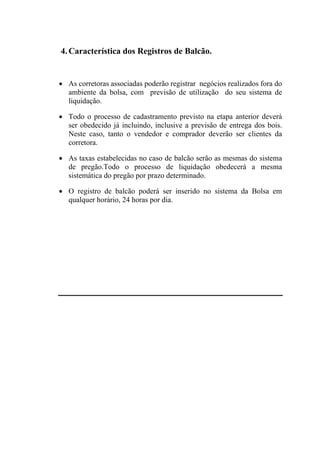 4. Característica dos Registros de Balcão.


• As corretoras associadas poderão registrar negócios realizados fora do
  ambiente da bolsa, com previsão de utilização do seu sistema de
  liquidação.

• Todo o processo de cadastramento previsto na etapa anterior deverá
  ser obedecido já incluindo, inclusive a previsão de entrega dos bois.
  Neste caso, tanto o vendedor e comprador deverão ser clientes da
  corretora.

• As taxas estabelecidas no caso de balcão serão as mesmas do sistema
  de pregão.Todo o processo de liquidação obedecerá a mesma
  sistemática do pregão por prazo determinado.

• O registro de balcão poderá ser inserido no sistema da Bolsa em
  qualquer horário, 24 horas por dia.
 