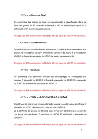 8
• 1ª Parte – Oitavas de Final:
Os confrontos das oitavas irá levar em consideração a classificação Geral da
Fase de grupos. O 1º colocado enfrentará o 16º da classificação geral, o 2º
enfrentará o 15º e assim sucessivamente.
Os Jogos de IDA aconteceram na Rodada 31 e os jogos de VOLTA na rodada 32.
• 2ª Parte – Quartas de Final:
Os confrontos das quartas de final levaram em consideração os vencedores das
oitavas. O vencedor do JOGO 1 enfrentará o vencedor do JOGO 2, o vencedor do
JOGO 3 enfrentará o vencedor do JOGO 4 e assim sucessivamente.
Os Jogos de IDA aconteceram na Rodada 33 e os jogos de VOLTA na rodada 34.
• 3ª Parte – Semifinal:
Os confrontos das semifinais levaram em consideração os vencedores das
quartas. O Vencedor do JOGO 9 enfrentará o vencedor do JOGO 10, o vencedor
do JOGO 11 enfrentará o vencedor do JOGO 12.
Os Jogos de IDA aconteceram na Rodada 35 e os jogos de VOLTA na rodada 36.
• 4ª Parte – FINAL e a DISPUTA PARA O 3º LUGAR:
O confronto da final levará em consideração os dois vencedores das semifinais. O
vencedor do JOGO 13 enfrentará o vencedor do JOGO 14.
Já o confronto da disputa do terceiro lugar levará em consideração o perdedor
dos jogos das semifinais. O perdedor do JOGO 13 enfrentará o perdedor do
JOGO 14.
Os Jogos de IDA aconteceram na Rodada 37 e os jogos de VOLTA na rodada 38.
 