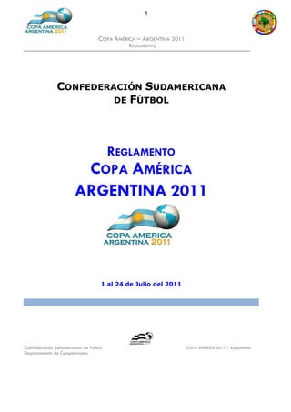 1



                                  COPA AMÉRICA – ARGENTINA 2011
                                            REGLAMENTO




               CONFEDERACIÓN SUDAMERICANA
                        DE FÚTBOL




                                REGLAMENTO
                              COPA AMÉRICA
                       ARGENTINA 2011




                                   1 al 24 de Julio del 2011




Confederación Sudamericana de Fútbol                              COPA AMERICA 2011 / Reglamento
Departamento de Competiciones
 