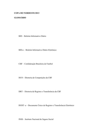 COPA DO NORDESTE/2013

GLOSSÁRIO




   BID – Boletim Informativo Diário




   BID-e – Boletim Informativo Diário Eletrônico




   CBF – Confederação Brasileira de Futebol




   DCO – Diretoria de Competições da CBF




   DRT – Diretoria de Registro e Transferência da CBF




   DURT -e – Documento Único de Registro e Transferência Eletrônico




   INSS – Instituto Nacional do Seguro Social
 