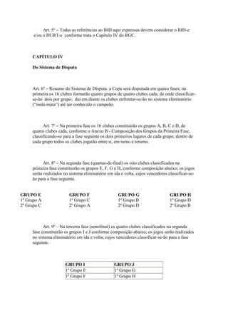 Art. 5º – Todas as referências ao BID aqui expressas devem considerar o BID-e
      e/ou o DURT-e conforme trata o Capítulo IV do RGC.



     CAPÍTULO IV

     Do Sistema de Disputa



     Art. 6º – Resumo do Sistema de Disputa: a Copa será disputada em quatro fases; na
     primeira os 16 clubes formarão quatro grupos de quatro clubes cada, de onde classificar-
     se-ão dois por grupo; daí em diante os clubes enfrentar-se-ão no sistema eliminatório
     (“mata-mata”) até ser conhecido o campeão.



           Art. 7º – Na primeira fase os 16 clubes constituirão os grupos A, B, C e D, de
     quatro clubes cada, conforme o Anexo B - Composição dos Grupos da Primeira Fase,
     classificando-se para a fase seguinte os dois primeiros lugares de cada grupo; dentro de
     cada grupo todos os clubes jogarão entre si, em turno e returno.



           Art. 8º – Na segunda fase (quartas-de-final) os oito clubes classificados na
     primeira fase constituirão os grupos E, F, G e H, conforme composição abaixo; os jogos
     serão realizados no sistema eliminatório em ida e volta, cujos vencedores classificar-se-
     ão para a fase seguinte.


GRUPO E                  GRUPO F                   GRUPO G                      GRUPO H
1º Grupo A               1º Grupo C                1º Grupo B                   1º Grupo D
2º Grupo C               2º Grupo A                2º Grupo D                   2º Grupo B



           Art. 9º – Na terceira fase (semifinal) os quatro clubes classificados na segunda
     fase constituirão os grupos I e J conforme composição abaixo; os jogos serão realizados
     no sistema eliminatório em ida e volta, cujos vencedores classificar-se-ão para a fase
     seguinte.



                       GRUPO I                   GRUPO J
                       1º Grupo E                1º Grupo G
                       1º Grupo F                1º Grupo H
 
