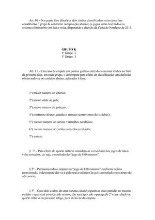 Art. 10 – Na quarta fase (final) os dois clubes classificados na terceira fase
constituirão o grupo K conforme composição abaixo; os jogos serão realizados no
sistema eliminatório em ida e volta, disputando a decisão da Copa do Nordeste de 2013.




                                GRUPO K
                                1º Grupo I
                                1º Grupo J



      Art. 11 – Em caso de empate em pontos ganhos entre dois ou mais clubes ao final
da primeira fase, em cada grupo, o desempate para efeito de classificação será definido
observando-se os critérios abaixo, aplicados à fase:



     1º) maior número de vitórias;

     2º) maior saldo de gols;

     3º) maior número de gols pró;

     4º) confronto direto (quando o empate ocorrer entre dois clubes);

     5°) menor número de cartões vermelhos recebidos;

     6°) menor número de cartões amarelos recebidos;

     7º) sorteio.



      § 1º – Para efeito do quarto critério considera-se o resultado dos jogos de ida-e-
volta somados, ou seja, o resultado do “jogo de 180 minutos”.



     § 2º – Permanecendo o empate no “jogo de 180 minutos” conforme acima
mencionado, o desempate dar-se-á pelo maior número de gols assinalados no campo do
adversário.



      § 3º – Caso dois clubes de uma mesma cidade joguem as duas partidas no mesmo
estádio o qual será considerado neutro, não será aplicado o parágrafo 2º com relação ao
quarto critério do presente artigo, para efeito de desempate.
 