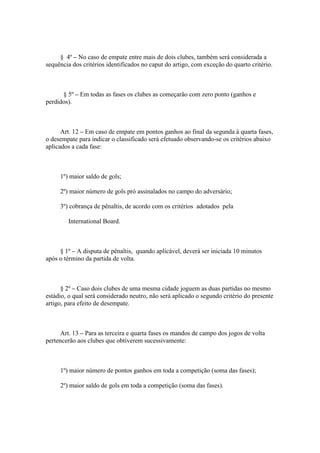 § 4º – No caso de empate entre mais de dois clubes, também será considerada a
sequência dos critérios identificados no caput do artigo, com exceção do quarto critério.



      § 5º – Em todas as fases os clubes as começarão com zero ponto (ganhos e
perdidos).



      Art. 12 – Em caso de empate em pontos ganhos ao final da segunda à quarta fases,
o desempate para indicar o classificado será efetuado observando-se os critérios abaixo
aplicados a cada fase:



     1º) maior saldo de gols;

     2º) maior número de gols pró assinalados no campo do adversário;

     3º) cobrança de pênaltis, de acordo com os critérios adotados pela

        International Board.



     § 1º – A disputa de pênaltis, quando aplicável, deverá ser iniciada 10 minutos
após o término da partida de volta.



      § 2º – Caso dois clubes de uma mesma cidade joguem as duas partidas no mesmo
estádio, o qual será considerado neutro, não será aplicado o segundo critério do presente
artigo, para efeito de desempate.



      Art. 13 – Para as terceira e quarta fases os mandos de campo dos jogos de volta
pertencerão aos clubes que obtiverem sucessivamente:



     1º) maior número de pontos ganhos em toda a competição (soma das fases);

     2º) maior saldo de gols em toda a competição (soma das fases).
 
