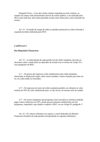 Parágrafo Único – Caso dois clubes tenham empatado nos dois critérios, os
mandos de campo serão determinados através de sorteio público, a ser realizado pela
DCO, para cada fase, não sendo permitido acordo entre clubes para a não realização do
sorteio.



     Art. 14 – O mando de campo de todas as partidas pertencerá ao clube colocado à
esquerda da tabela elaborada pela DCO.




CAPÍTULO V

Das Disposições Financeiras



      Art. 15 – A renda líquida de cada partida será do clube mandante, devendo os
descontos sobre a renda bruta ser aplicados de acordo com os termos do Artigo 76 e
seus parágrafos do RGC.



      § 1° – Os preços dos ingressos serão estabelecidos pelo clube mandante,
observadas as disposições legais sobre meias-entradas e outras situações previstas em
lei, em cada estado ou município.



     § 2° – Os ingressos de sócios do clube mandante poderão ser cobrados no valor
mínimo de 50% do valor estabelecido para os não sócios, do mesmo setor do estádio.



     § 3° – Os sócios integrantes dos programas sócio-torcedor ou similares poderão
pagar valores inferiores aos 50%, desde que previamente estabelecidos em tais
programas, respeitado o que dispõe a respeito o RGC, no seu Artigo 85, parágrafo 1º.



     Art. 16 – Os valores referentes aos seguros a serem deduzidos do Boletim
Financeiro (borderô) de cada partida corresponderão às seguintes definições:
 