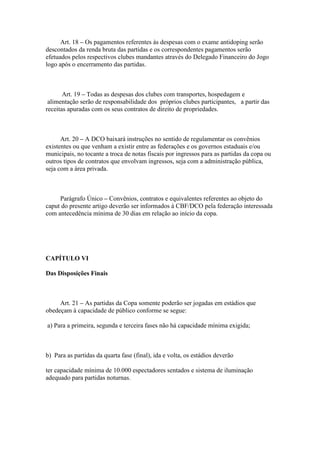 Art. 18 – Os pagamentos referentes às despesas com o exame antidoping serão
descontados da renda bruta das partidas e os correspondentes pagamentos serão
efetuados pelos respectivos clubes mandantes através do Delegado Financeiro do Jogo
logo após o encerramento das partidas.



       Art. 19 – Todas as despesas dos clubes com transportes, hospedagem e
 alimentação serão de responsabilidade dos próprios clubes participantes, a partir das
receitas apuradas com os seus contratos de direito de propriedades.



      Art. 20 – A DCO baixará instruções no sentido de regulamentar os convênios
existentes ou que venham a existir entre as federações e os governos estaduais e/ou
municipais, no tocante a troca de notas fiscais por ingressos para as partidas da copa ou
outros tipos de contratos que envolvam ingressos, seja com a administração pública,
seja com a área privada.



     Parágrafo Único – Convênios, contratos e equivalentes referentes ao objeto do
caput do presente artigo deverão ser informados à CBF/DCO pela federação interessada
com antecedência mínima de 30 dias em relação ao início da copa.




CAPÍTULO VI

Das Disposições Finais



     Art. 21 – As partidas da Copa somente poderão ser jogadas em estádios que
obedeçam à capacidade de público conforme se segue:

a) Para a primeira, segunda e terceira fases não há capacidade mínima exigida;



b) Para as partidas da quarta fase (final), ida e volta, os estádios deverão

ter capacidade mínima de 10.000 espectadores sentados e sistema de iluminação
adequado para partidas noturnas.
 