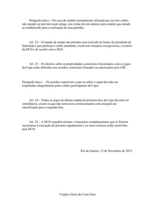 Parágrafo único – No caso do estádio normalmente utilizado por um dos clubes
não atender ao previsto neste artigo, este clube deverá indicar outro estádio que atenda
ao estabelecido para a realização de suas partidas.



     Art. 22 – O mando de campo das partidas será exercido no limite da jurisdição da
federação a que pertença o clube mandante, exceto em situações excepcionais, a critério
da DCO e de acordo com o RGC.



     Art. 23 – Os direitos sobre as propriedades comerciais relacionados com os jogos
da Copa serão definidos nos acordos comerciais firmados ou autorizados pela CBF.



Parágrafo único – Os acordos comerciais a que se refere o caput deverão ser
respeitados integralmente pelos clubes participantes da Copa.



      Art. 24 – Todos os jogos da última rodada da primeira fase da Copa deverão ser
simultâneos, exceto os que não estiverem correlacionados com situações de
classificação para a segunda fase.



     Art. 25 – A DCO expedirá normas e instruções complementares que se fizerem
necessárias à execução do presente regulamento e os casos omissos serão resolvidos
pela DCO.




                                               Rio de Janeiro, 12 de Novembro de 2012.




                              Virgílio Elísio da Costa Neto
 