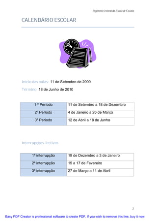 Regimento Interno da Escola de Favaios


           CALENDÁRIO ESCOLAR




           Início das aulas: 11 de Setembro de 2009

           Término: 18 de Junho de 2010



                    1 º Período              11 de Setembro a 18 de Dezembro

                     2º Período              4 de Janeiro a 26 de Março

                     3º Período              12 de Abril a 18 de Junho




           Interrupções lectivas


                   1ª interrupção            19 de Dezembro a 3 de Janeiro

                   2ª interrupção            15 a 17 de Fevereiro

                   3ª interrupção            27 de Março a 11 de Abril




                                                                                                  2

Easy PDF Creator is professional software to create PDF. If you wish to remove this line, buy it now.
 