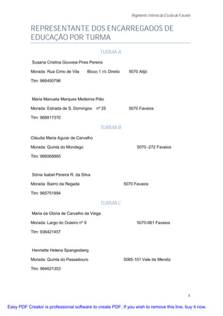 Regimento Interno da Escola de Favaios


           REPRESENTANTE DOS ENCARREGADOS DE
           EDUCAÇÃO POR TURMA
                                                  TURMA A
            Susana Cristina Gouveia Pires Pereira

           Morada: Rua Cimo de Vila        Bloco 1 r/c Direito     5070 Alijó

           Tlm: 966450796



            Maria Manuela Marques Medeiros Pião

           Morada: Estrada de S. Domingos       nº 25              5070 Favaios

           Tlm: 968817370

                                                  TURMA B
           Cláudia Maria Aguiar de Carvalho

           Morada: Quinta do Mondego                                   5070 -272 Favaios

           Tlm: 966068865



            Sónia Isabel Pereira R. da Silva

           Morada: Bairro da Regada                              5070 Favaios

           Tlm: 965751994

                                                  TURMA C
            Maria da Glória de Carvalho da Veiga

           Morada: Largo do Outeiro nº 9                               5070-061 Favaios

           Tlm: 936421457



            Henriette Helena Spangesberg

           Morada: Quinta do Passadouro                          5085-101 Vale de Mendiz

           Tlm: 964621353




                                                                                                        4

Easy PDF Creator is professional software to create PDF. If you wish to remove this line, buy it now.
 