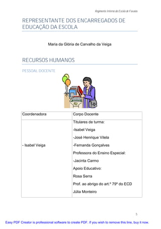 Regimento Interno da Escola de Favaios


           REPRESENTANTE DOS ENCARREGADOS DE
           EDUCAÇÃO DA ESCOLA


                              Maria da Glória de Carvalho da Veiga



           RECURSOS HUMANOS
           PESSOAL DOCENTE




           Coordenadora                        Corpo Docente

                                               Titulares de turma:

                                               -Isabel Veiga

                                               -José Henrique Vilela

           - Isabel Veiga                      -Fernanda Gonçalves

                                               Professora do Ensino Especial:

                                               -Jacinta Carmo

                                               Apoio Educativo:

                                               Rosa Serra

                                               Prof. ao abrigo do art.º 79º do ECD

                                               Júlia Monteiro




                                                                                                  5

Easy PDF Creator is professional software to create PDF. If you wish to remove this line, buy it now.
 