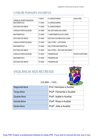 Regimento Interno da Escola de Favaios


           Lista de manuais escolares
                                        1ºANO      A CAROCHINHA                      GAILIVRO
           LÍNGUA PORTUGUESA
           MATEMÁTICA                   1º ANO     A CAROCHINHA                      “

           ESTUDO DO MEIO               1º ANO     A CAROCHINHA                      “

           LÍNGUA PORTUGUESA            2º ANO     AS LEITURAS DO JOÃO               “

           MATEMÁTICA                   2º ANO      A MATEMÁTICA DO JOÃO             “

           ESTUDO DO MEIO               2º ANO     ESTUDO DO MEIO DO JOÃO            “

           LÍNGUA PORTUGUESA            3º ANO     SALTITÃO – LEITURAS               “

           MATEMÁTICA                   3º ANO     SALTITÃO MATEMÁTICA               “

           ESTUDO DO MEIO               3º ANO     SALTITÂO – ESTUDO DO MEIO “

           LÍNGUA PORTUGUESA            4º ANO     TRAMPOLIM                         PORTO EDITORA

           MATEMÁTICA                   4º ANO     TRAMPOLIM                         “

           ESTUDO DO MEIO               4º ANO     TRAMPOLIM                         “




           VIGILÂNCIA NOS RECREIOS


                                           (10,30H – 11H)

           Segunda-feira                            Prof. Henrique e Auxiliar

           Terça-feira                              Profª. Fernanda e Auxiliar

           Quarta-feira                             Profª. Isabel e Auxiliar

           Quinta-feira                             Profª. Rosa e Auxiliar

           Sexta-feira                              Profª. Júlia e Auxiliar




                                                                                                  7

Easy PDF Creator is professional software to create PDF. If you wish to remove this line, buy it now.
 