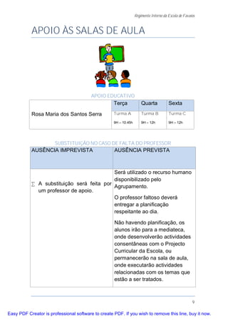 Regimento Interno da Escola de Favaios


           APOIO ÀS SALAS DE AULA




                                         APOIO EDUCATIVO
                                                    Terça             Quarta           Sexta

           Rosa Maria dos Santos Serra              Turma A           Turma B          Turma C

                                                    9H – 10.45h       9H – 12h         9H – 12h




                       SUBSTITUIÇÃO NO CASO DE FALTA DO PROFESSOR
           AUSÊNCIA IMPREVISTA                      AUSÊNCIA PREVISTA



                                           Será utilizado o recurso humano
                                           disponibilizado pelo
           • A substituição será feita por
                                           Agrupamento.
             um professor de apoio.
                                           O professor faltoso deverá
                                           entregar a planificação
                                           respeitante ao dia.

                                                    Não havendo planificação, os
                                                    alunos irão para a mediateca,
                                                    onde desenvolverão actividades
                                                    consentâneas com o Projecto
                                                    Curricular da Escola, ou
                                                    permanecerão na sala de aula,
                                                    onde executarão actividades
                                                    relacionadas com os temas que
                                                    estão a ser tratados.



                                                                                                      9

Easy PDF Creator is professional software to create PDF. If you wish to remove this line, buy it now.
 