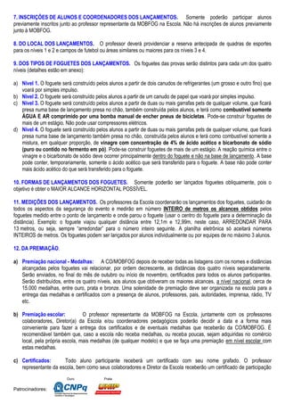 Ouro Prata
Patrocinadores:
7. INSCRIÇÕES DE ALUNOS E COORDENADORES DOS LANÇAMENTOS. Somente poderão participar alunos
previamente inscritos junto ao professor representante da MOBFOG na Escola. Não há inscrições de alunos previamente
junto à MOBFOG.
8. DO LOCAL DOS LANÇAMENTOS. O professor deverá providenciar a reserva antecipada de quadras de esportes
para os níveis 1 e 2 e campos de futebol ou áreas similares ou maiores para os níveis 3 e 4.
9. DOS TIPOS DE FOGUETES DOS LANÇAMENTOS. Os foguetes das provas serão distintos para cada um dos quatro
níveis (detalhes estão em anexo):
a) Nível 1. O foguete será construído pelos alunos a partir de dois canudos de refrigerantes (um grosso e outro fino) que
voará por simples impulso.
b) Nível 2. O foguete será construído pelos alunos a partir de um canudo de papel que voará por simples impulso.
c) Nível 3. O foguete será construído pelos alunos a partir de duas ou mais garrafas pets de qualquer volume, que ficará
presa numa base de lançamento presa no chão, também construída pelos alunos, e terá como combustível somente
ÁGUA E AR comprimido por uma bomba manual de encher pneus de bicicletas. Pode-se construir foguetes de
mais de um estágio. Não pode usar compressores elétricos.
d) Nível 4. O foguete será construído pelos alunos a partir de duas ou mais garrafas pets de qualquer volume, que ficará
presa numa base de lançamento também presa no chão, construída pelos alunos e terá como combustível somente a
mistura, em qualquer proporção, de vinagre com concentração de 4% de ácido acético e bicarbonato de sódio
(puro ou contido no fermento em pó). Pode-se construir foguetes de mais de um estágio. A reação química entre o
vinagre e o bicarbonato de sódio deve ocorrer principalmente dentro do foguete e não na base de lançamento. A base
pode conter, temporariamente, somente o ácido acético que será transferido para o foguete. A base não pode conter
mais ácido acético do que será transferido para o foguete.
10. FORMAS DE LANÇAMENTOS DOS FOGUETES. Somente poderão ser lançados foguetes obliquamente, pois o
objetivo é obter o MAIOR ALCANCE HORIZONTAL POSSÍVEL.
11. MEDIÇÕES DOS LANÇAMENTOS. Os professores da Escola coordenarão os lançamentos dos foguetes, cuidarão de
todos os aspectos da segurança do evento e medirão em número INTEIRO de metros os alcances obtidos pelos
foguetes medido entre o ponto de lançamento e onde parou o foguete (usar o centro do foguete para a determinação da
distância). Exemplo: o foguete viajou qualquer distância entre 12,1m e 12,99m, neste caso, ARREDONDAR PARA
13 metros, ou seja, sempre “arredondar” para o número inteiro seguinte. A planilha eletrônica só aceitará números
INTEIROS de metros. Os foguetes podem ser lançados por alunos individualmente ou por equipes de no máximo 3 alunos.
12. DA PREMIAÇÃO.
a) Premiação nacional - Medalhas: A CO/MOBFOG depois de receber todas as listagens com os nomes e distâncias
alcançadas pelos foguetes vai relacionar, por ordem decrescente, as distâncias dos quatro níveis separadamente.
Serão enviados, no final do mês de outubro ou início de novembro, certificados para todos os alunos participantes.
Serão distribuídos, entre os quatro níveis, aos alunos que obtiveram os maiores alcances, a nível nacional, cerca de
15.000 medalhas, entre ouro, prata e bronze. Uma solenidade de premiação deve ser organizada na escola para a
entrega das medalhas e certificados com a presença de alunos, professores, pais, autoridades, imprensa, rádio, TV
etc.
b) Premiação escolar: O professor representante da MOBFOG na Escola, juntamente com os professores
colaboradores, Diretor(a) da Escola e/ou coordenadores pedagógicos poderão decidir a data e a forma mais
conveniente para fazer a entrega dos certificados e de eventuais medalhas que receberão da CO/MOBFOG. É
recomendável também que, caso a escola não receba medalhas, ou receba poucas, sejam adquiridas no comércio
local, pela própria escola, mais medalhas (de qualquer modelo) e que se faça uma premiação em nível escolar com
estas medalhas.
c) Certificados: Todo aluno participante receberá um certificado com seu nome grafado. O professor
representante da escola, bem como seus colaboradores e Diretor da Escola receberão um certificado de participação
 