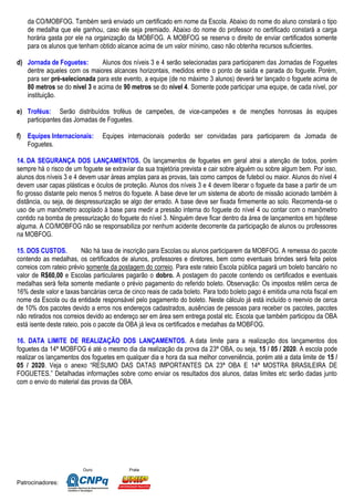 Ouro Prata
Patrocinadores:
da CO/MOBFOG. Também será enviado um certificado em nome da Escola. Abaixo do nome do aluno constará o tipo
de medalha que ele ganhou, caso ele seja premiado. Abaixo do nome do professor no certificado constará a carga
horária gasta por ele na organização da MOBFOG. A MOBFOG se reserva o direito de enviar certificados somente
para os alunos que tenham obtido alcance acima de um valor mínimo, caso não obtenha recursos suficientes.
d) Jornada de Foguetes: Alunos dos níveis 3 e 4 serão selecionadas para participarem das Jornadas de Foguetes
dentre aqueles com os maiores alcances horizontais, medidos entre o ponto de saída e parada do foguete. Porém,
para ser pré-selecionada para este evento, a equipe (de no máximo 3 alunos) deverá ter lançado o foguete acima de
80 metros se do nível 3 e acima de 90 metros se do nível 4. Somente pode participar uma equipe, de cada nível, por
instituição.
e) Troféus: Serão distribuídos troféus de campeões, de vice-campeões e de menções honrosas às equipes
participantes das Jornadas de Foguetes.
f) Equipes Internacionais: Equipes internacionais poderão ser convidadas para participarem da Jornada de
Foguetes.
14. DA SEGURANÇA DOS LANÇAMENTOS. Os lançamentos de foguetes em geral atrai a atenção de todos, porém
sempre há o risco de um foguete se extraviar da sua trajetória prevista e cair sobre alguém ou sobre algum bem. Por isso,
alunos dos níveis 3 e 4 devem usar áreas amplas para as provas, tais como campos de futebol ou maior. Alunos do nível 4
devem usar capas plásticas e óculos de proteção. Alunos dos níveis 3 e 4 devem liberar o foguete da base a partir de um
fio grosso distante pelo menos 5 metros do foguete. A base deve ter um sistema de aborto de missão acionado também à
distância, ou seja, de despressurização se algo der errado. A base deve ser fixada firmemente ao solo. Recomenda-se o
uso de um manômetro acoplado à base para medir a pressão interna do foguete do nível 4 ou contar com o manômetro
contido na bomba de pressurização do foguete do nível 3. Ninguém deve ficar dentro da área de lançamentos em hipótese
alguma. A CO/MOBFOG não se responsabiliza por nenhum acidente decorrente da participação de alunos ou professores
na MOBFOG.
15. DOS CUSTOS. Não há taxa de inscrição para Escolas ou alunos participarem da MOBFOG. A remessa do pacote
contendo as medalhas, os certificados de alunos, professores e diretores, bem como eventuais brindes será feita pelos
correios com rateio prévio somente da postagem do correio. Para este rateio Escola pública pagará um boleto bancário no
valor de R$60,00 e Escolas particulares pagarão o dobro. A postagem do pacote contendo os certificados e eventuais
medalhas será feita somente mediante o prévio pagamento do referido boleto. Observação: Os impostos retêm cerca de
16% deste valor e taxas bancárias cerca de cinco reais de cada boleto. Para todo boleto pago é emitida uma nota fiscal em
nome da Escola ou da entidade responsável pelo pagamento do boleto. Neste cálculo já está incluído o reenvio de cerca
de 10% dos pacotes devido a erros nos endereços cadastrados, ausências de pessoas para receber os pacotes, pacotes
não retirados nos correios devido ao endereço ser em área sem entrega postal etc. Escola que também participou da OBA
está isente deste rateio, pois o pacote da OBA já leva os certificados e medalhas da MOBFOG.
16. DATA LIMITE DE REALIZAÇÃO DOS LANÇAMENTOS. A data limite para a realização dos lançamentos dos
foguetes da 14ª MOBFOG é até o mesmo dia da realização da prova da 23ª OBA, ou seja, 15 / 05 / 2020. A escola pode
realizar os lançamentos dos foguetes em qualquer dia e hora da sua melhor conveniência, porém até a data limite de 15 /
05 / 2020. Veja o anexo “RESUMO DAS DATAS IMPORTANTES DA 23ª OBA E 14ª MOSTRA BRASILEIRA DE
FOGUETES.” Detalhadas informações sobre como enviar os resultados dos alunos, datas limites etc serão dadas junto
com o envio do material das provas da OBA.
 
