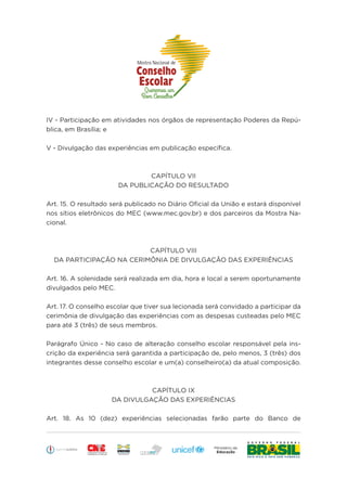 Educação
IV - Participação em atividades nos órgãos de representação Poderes da Repú-
blica, em Brasília; e
V - Divulgação das experiências em publicação específica.
CAPÍTULO VII
DA PUBLICAÇÃO DO RESULTADO
Art. 15. O resultado será publicado no Diário Oficial da União e estará disponível
nos sítios eletrônicos do MEC (www.mec.gov.br) e dos parceiros da Mostra Na-
cional.
CAPÍTULO VIII
DA PARTICIPAÇÃO NA CERIMÔNIA DE DIVULGAÇÃO DAS EXPERIÊNCIAS
Art. 16. A solenidade será realizada em dia, hora e local a serem oportunamente
divulgados pelo MEC.
Art. 17. O conselho escolar que tiver sua lecionada será convidado a participar da
cerimônia de divulgação das experiências com as despesas custeadas pelo MEC
para até 3 (três) de seus membros.
Parágrafo Único - No caso de alteração conselho escolar responsável pela ins-
crição da experiência será garantida a participação de, pelo menos, 3 (três) dos
integrantes desse conselho escolar e um(a) conselheiro(a) da atual composição.
CAPÍTULO IX
DA DIVULGAÇÃO DAS EXPERIÊNCIAS
Art. 18. As 10 (dez) experiências selecionadas farão parte do Banco de
 